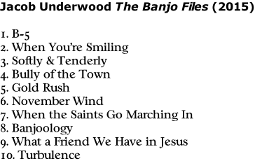 Jacob Underwood The Banjo Files (2015)  1. B-5 2. When You’re Smiling 3. Softly & Tenderly 4. Bully of the Town 5. Gold Rush 6. November Wind 7. When the Saints Go Marching In 8. Banjoology 9. What a Friend We Have in Jesus 10. Turbulence
